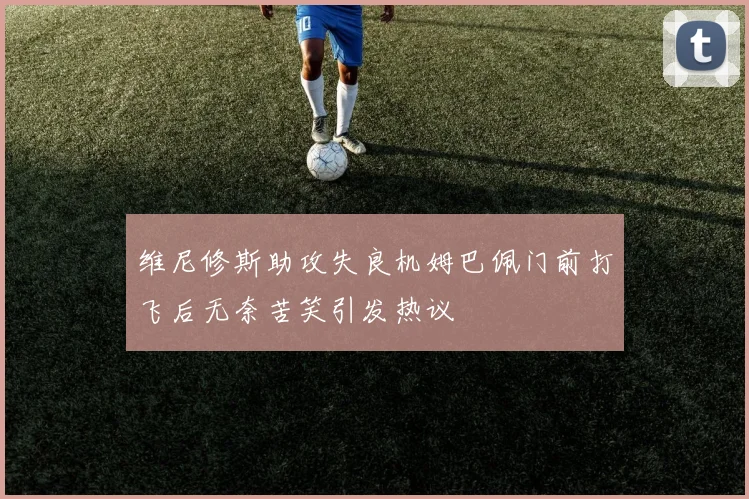 维尼修斯助攻失良机姆巴佩门前打飞后无奈苦笑引发热议