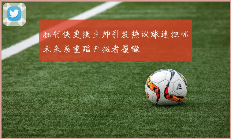 独行侠更换主帅引发热议球迷担忧未来或重蹈开拓者覆辙