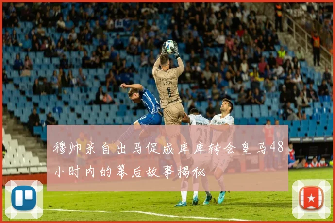 穆帅亲自出马促成库库转会皇马48小时内的幕后故事揭秘