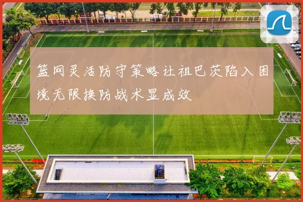 篮网灵活防守策略让祖巴茨陷入困境无限换防战术显成效