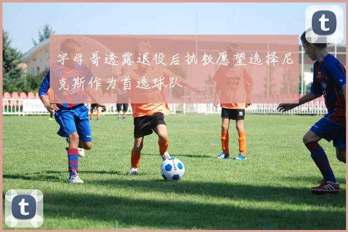 字母哥透露退役后执教愿望选择尼克斯作为首选球队