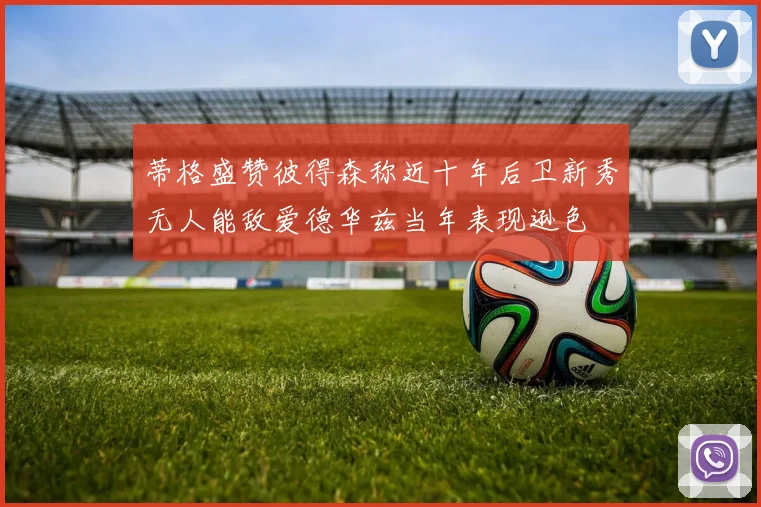 蒂格盛赞彼得森称近十年后卫新秀无人能敌爱德华兹当年表现逊色
