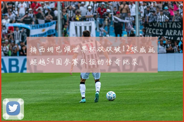 梅西姆巴佩世界杯双双破12球成就超越54国参赛队伍的传奇纪录
