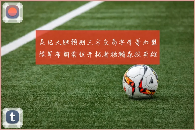 美记大胆预测三方交易字母哥加盟绿军布朗前往开拓者杨瀚森投奔雄鹿