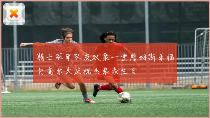 骑士冠军队友欢聚一堂詹姆斯乐福打高尔夫庆祝杰弗森生日
