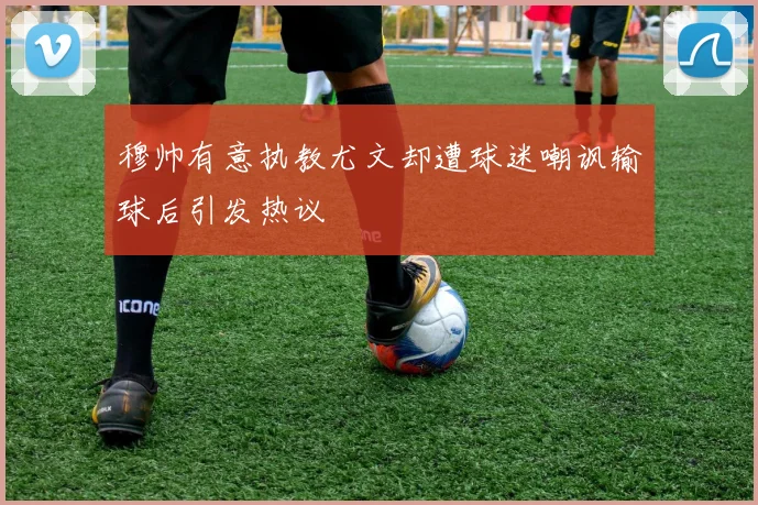 穆帅有意执教尤文却遭球迷嘲讽输球后引发热议