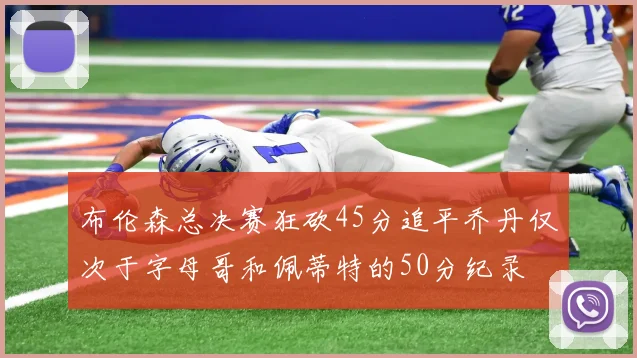 布伦森总决赛狂砍45分追平乔丹仅次于字母哥和佩蒂特的50分纪录