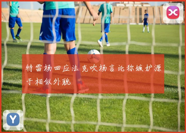 特雷杨回应法克吹杨言论称嫉妒源于相似外貌
