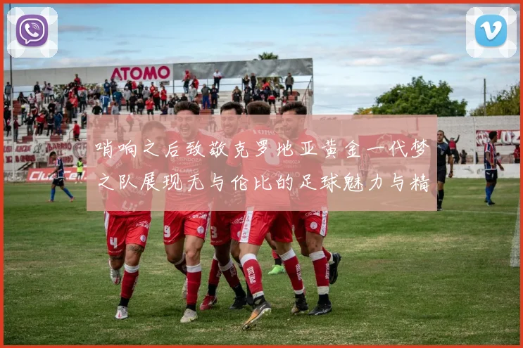 哨响之后致敬克罗地亚黄金一代梦之队展现无与伦比的足球魅力与精神