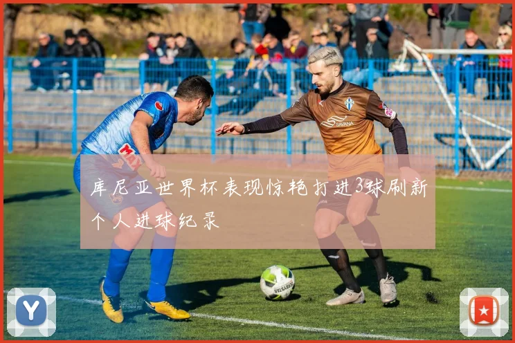 库尼亚世界杯表现惊艳打进3球刷新个人进球纪录