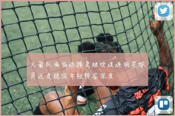 火箭队面临选择是继续追逐明星球员还是稳固年轻阵容深度
