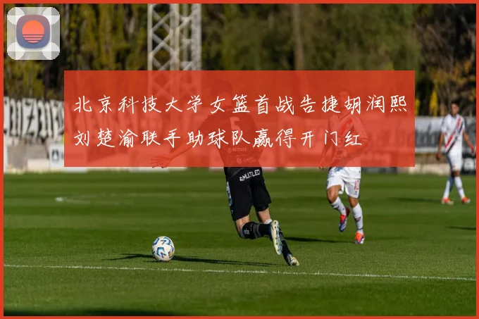 北京科技大学女篮首战告捷胡润熙刘楚渝联手助球队赢得开门红