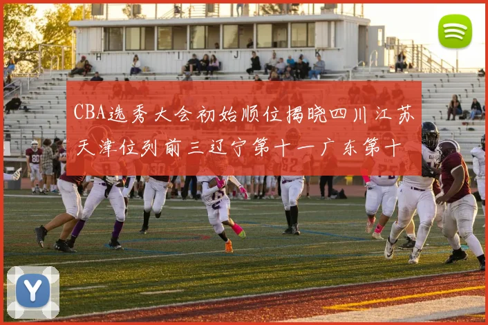 CBA选秀大会初始顺位揭晓四川江苏天津位列前三辽宁第十一广东第十六