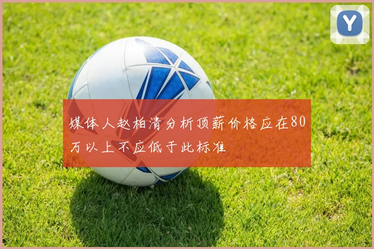 媒体人赵柏清分析顶薪价格应在80万以上不应低于此标准