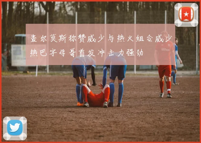 查尔莫斯称赞威少与热火组合威少热巴字母哥首发冲击力强劲