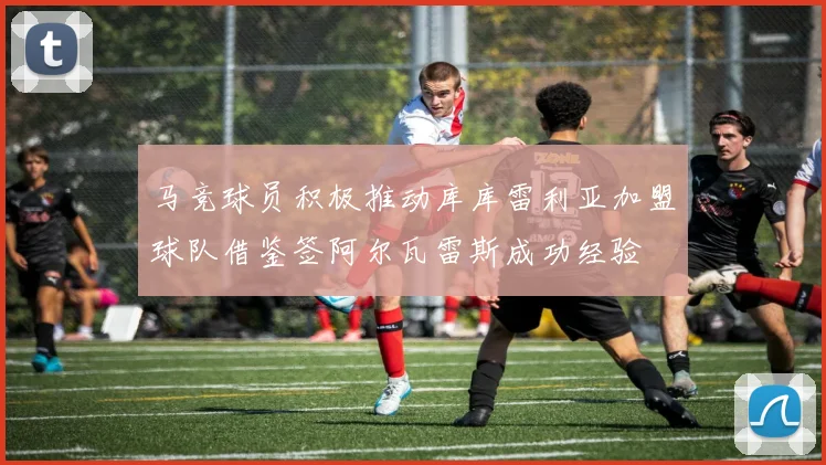 马竞球员积极推动库库雷利亚加盟球队借鉴签阿尔瓦雷斯成功经验