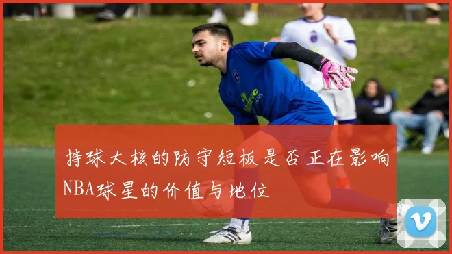 持球大核的防守短板是否正在影响NBA球星的价值与地位