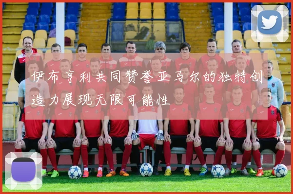 伊布亨利共同赞誉亚马尔的独特创造力展现无限可能性