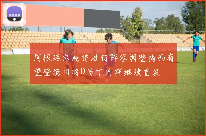 阿根廷末轮将进行阵容调整梅西有望登场门将D马丁内斯继续首发