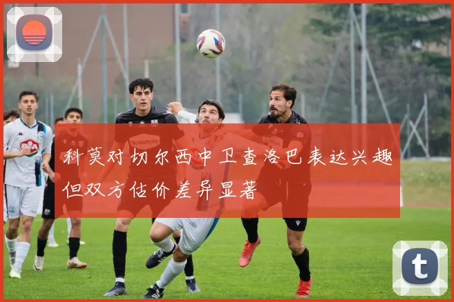 科莫对切尔西中卫查洛巴表达兴趣但双方估价差异显著