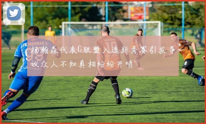 杨瀚森代表G联盟入选新秀赛引发争议众人不知真相纷纷开喷