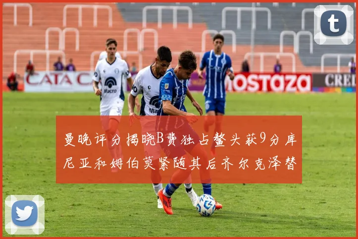 曼晚评分揭晓B费独占鳌头获9分库尼亚和姆伯莫紧随其后齐尔克泽替补仅得5分