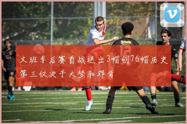 文班季后赛首战送出3帽创76帽历史第三仅次于大梦和邓肯